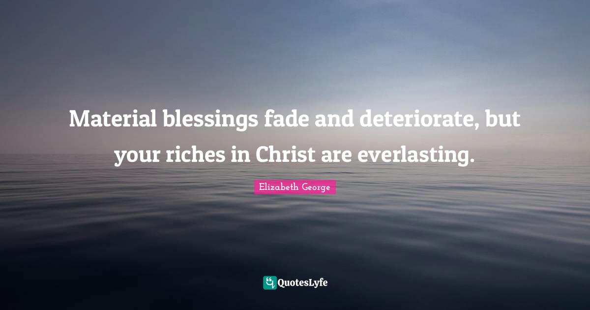 Material blessings fade and deteriorate, but your riches in Christ are everlasting.