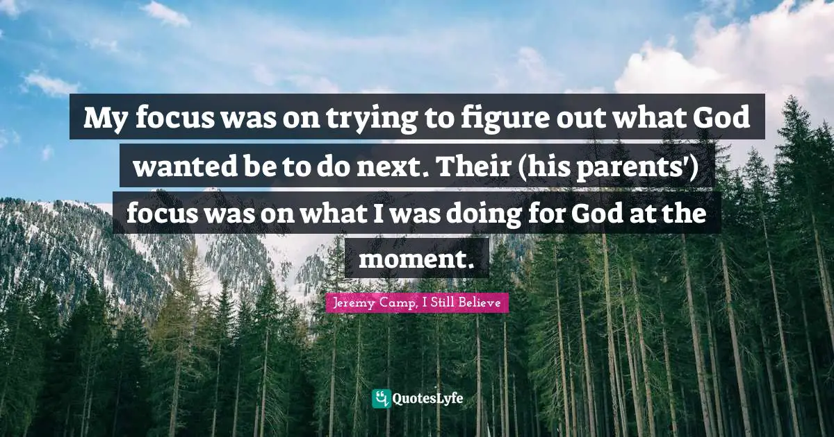 My focus was on trying to figure out what God wanted be to do next. Their (his parents') focus was on what I was doing for God at the moment.