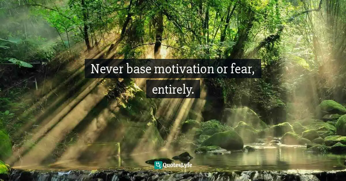 Never base motivation or fear, entirely.