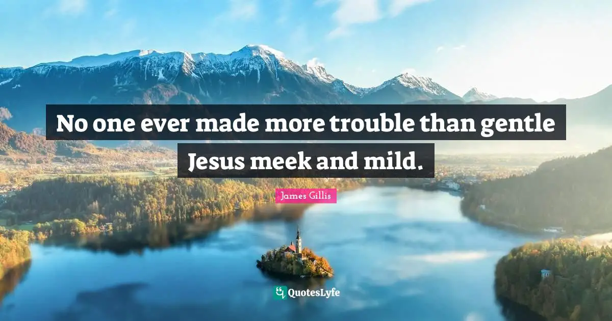 No one ever made more trouble than gentle Jesus meek and mild.