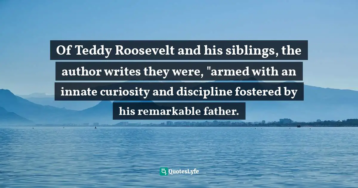 Doris Kearns Goodwin, The Bully Pulpit: Theodore Roosevelt, William Howard Taft, and the Golden Age of Journalism Quotes: Of Teddy Roosevelt and his siblings, the author writes they were, 