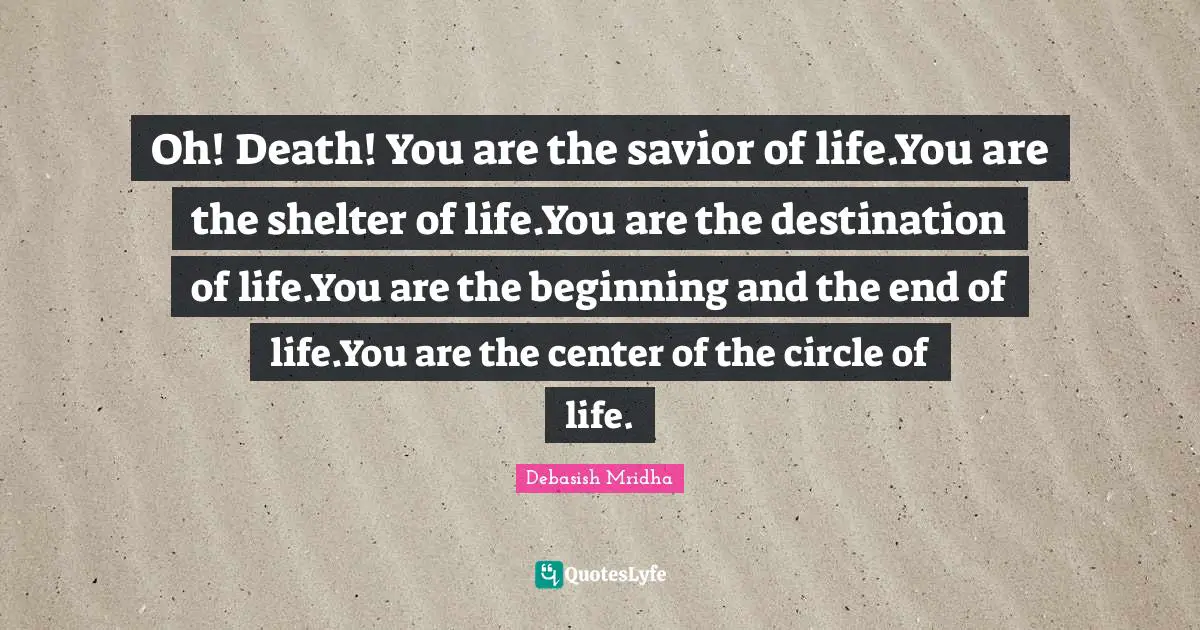 Oh! Death! You are the savior of life.You are the shelter of life.You are the destination of life.You are the beginning and the end of life.You are the center of the circle of life.