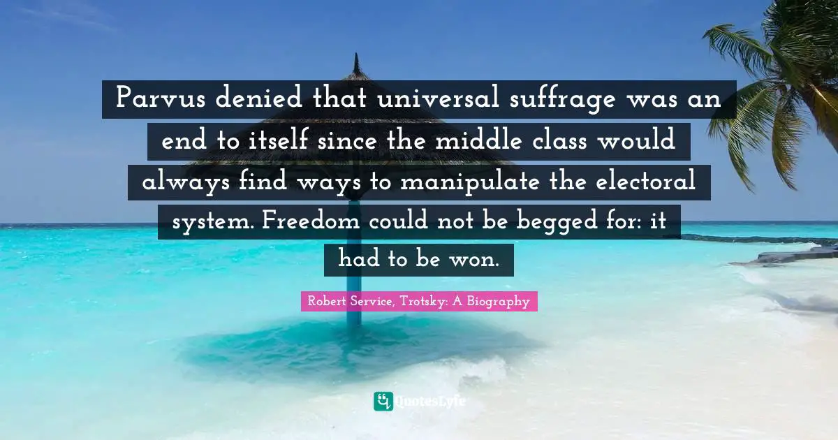 Suffrage Quotes: "Parvus denied that universal suffrage was an end to itself since the middle class would always find ways to manipulate the electoral system. Freedom could not be begged for: it had to be won."
