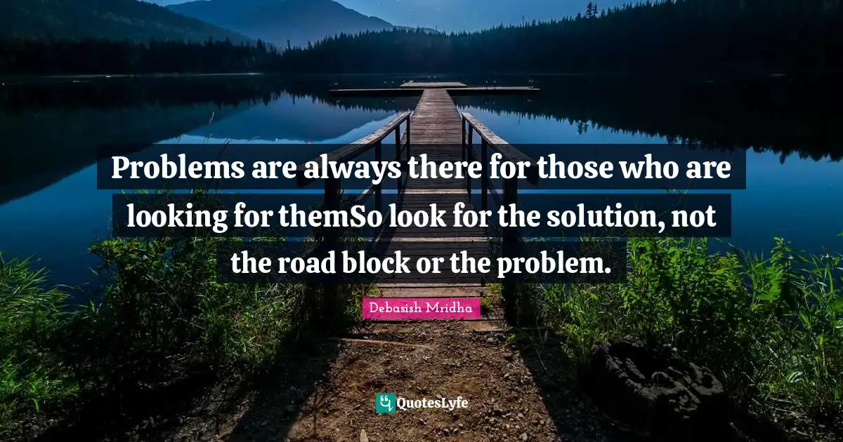 Problems are always there for those who are looking for themSo look for the solution, not the road block or the problem.