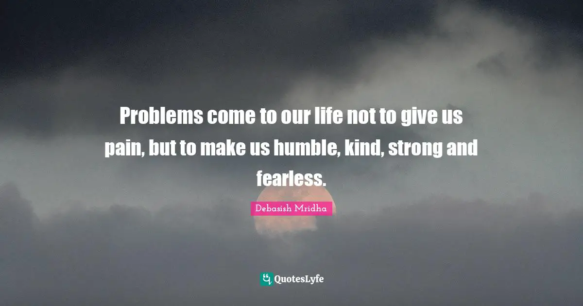 Problems come to our life not to give us pain, but to make us humble, kind, strong and fearless.