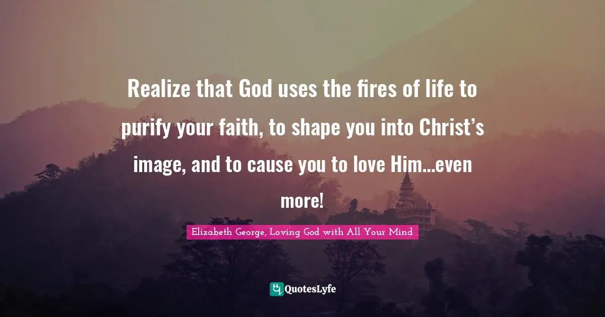 Realize that God uses the fires of life to purify your faith, to shape you into Christ’s image, and to cause you to love Him…even more!