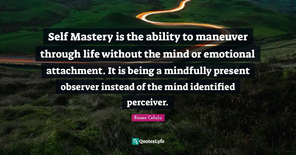 Self Mastery is the ability to maneuver through life without the mind or emotional attachment. It is being a mindfully present observer instead of the mind identified perceiver.