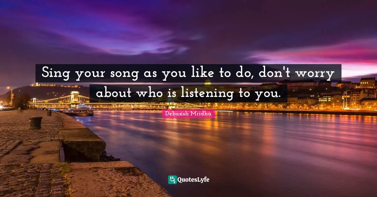 Sing your song as you like to do, don't worry about who is listening to you.