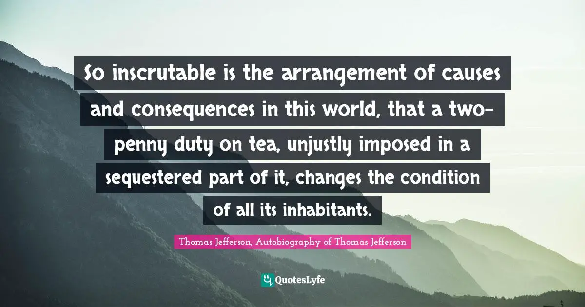 So inscrutable is the arrangement of causes and consequences in this world, that a two-penny duty on tea, unjustly imposed in a sequestered part of it, changes the condition of all its inhabitants.