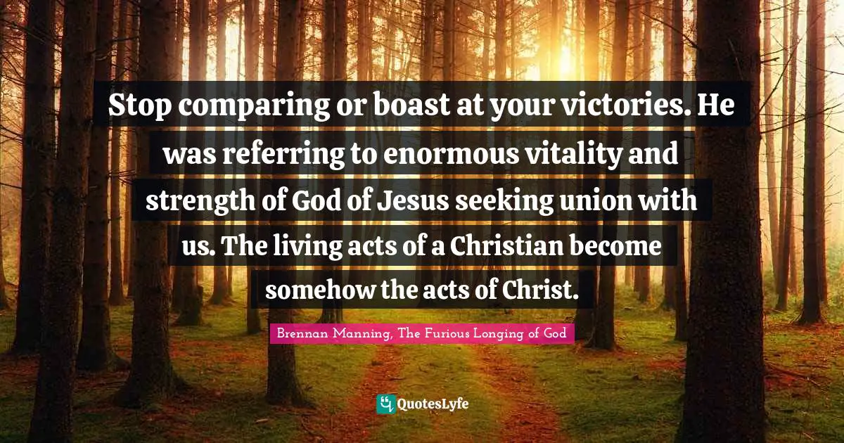 Brennan Manning Quotes: "Stop comparing or boast at your victories. He was referring to enormous vitality and strength of God of Jesus seeking union with us. The living acts of a Christian become somehow the acts of Christ."