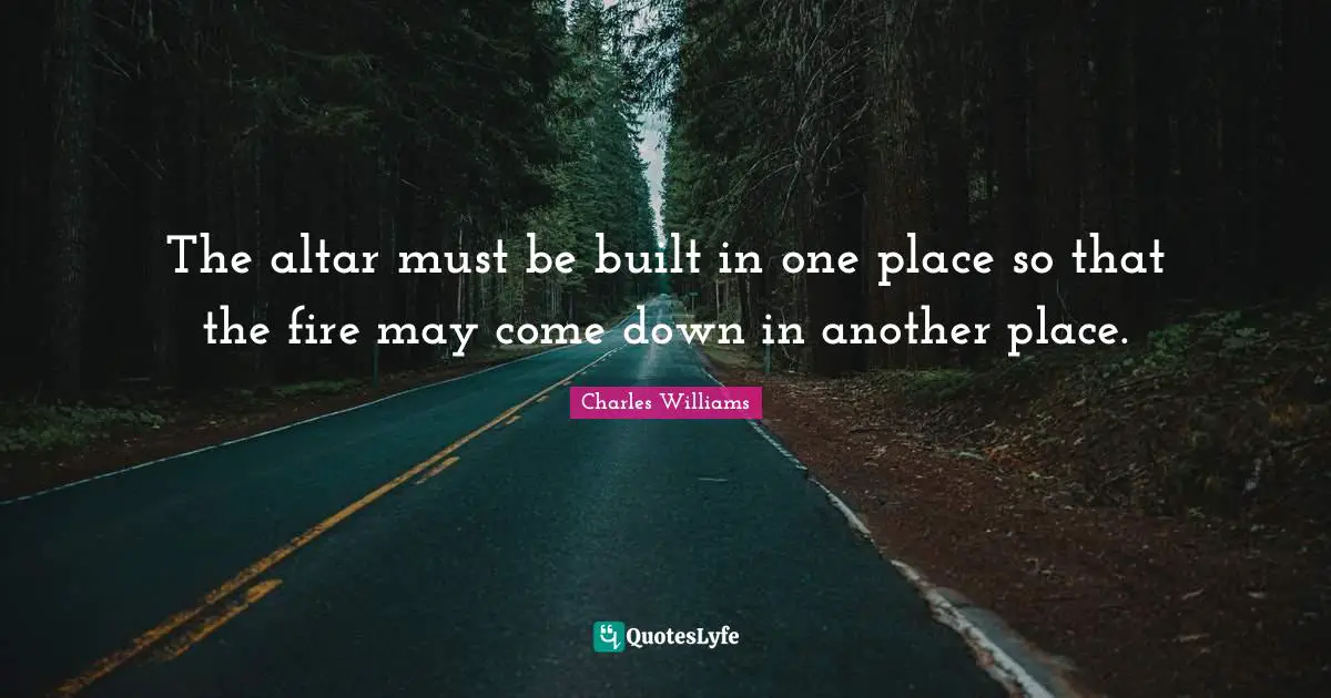 Charles   Williams Quotes: "The altar must be built in one place so that the fire may come down in another place."