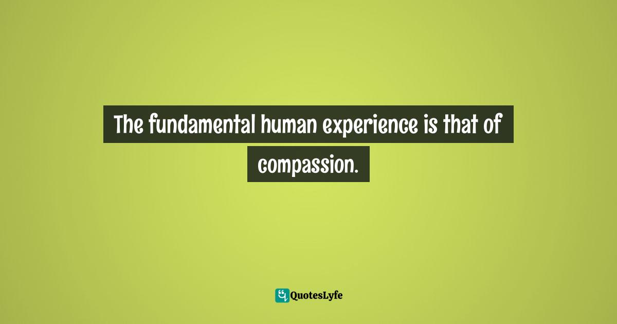 The fundamental human experience is that of compassion.