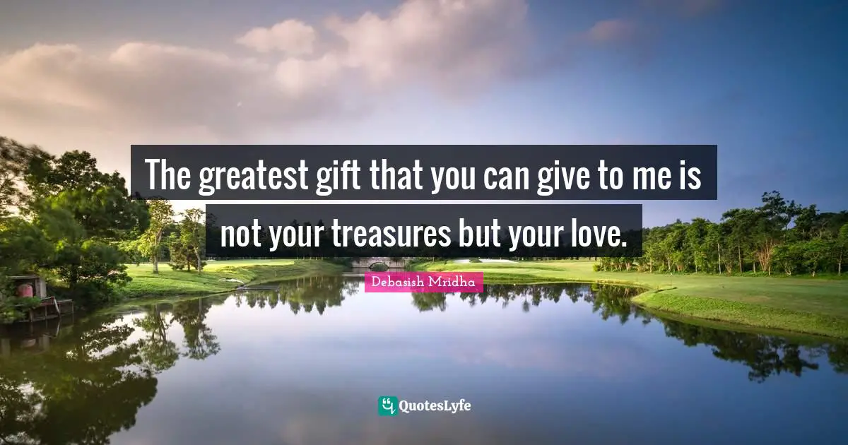 The greatest gift that you can give to me is not your treasures but your love.