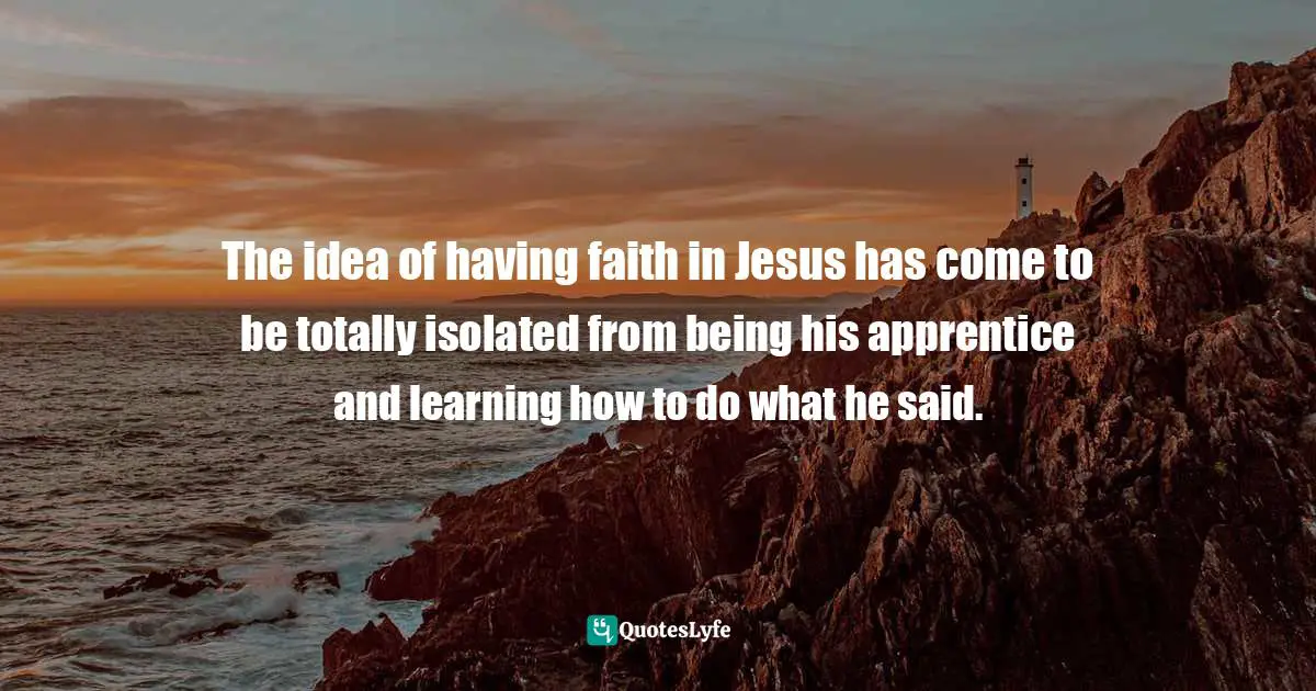 Dallas Willard Quotes: "The idea of having faith in Jesus has come to be totally isolated from being his apprentice and learning how to do what he said."