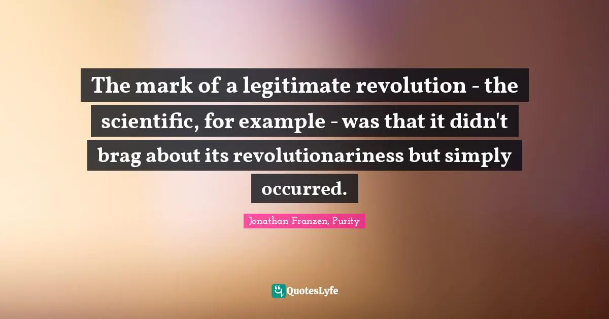 The mark of a legitimate revolution - the scientific, for example - was that it didn't brag about its revolutionariness but simply occurred.