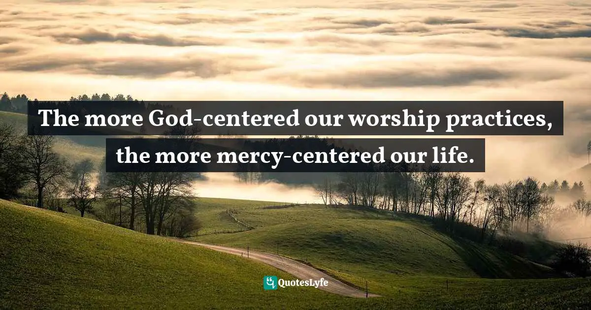 The more God-centered our worship practices, the more mercy-centered our life.
