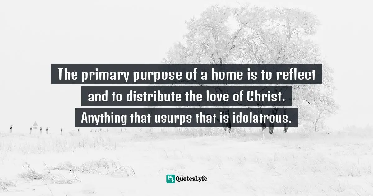 The primary purpose of a home is to reflect and to distribute the love of Christ. Anything that usurps that is idolatrous.