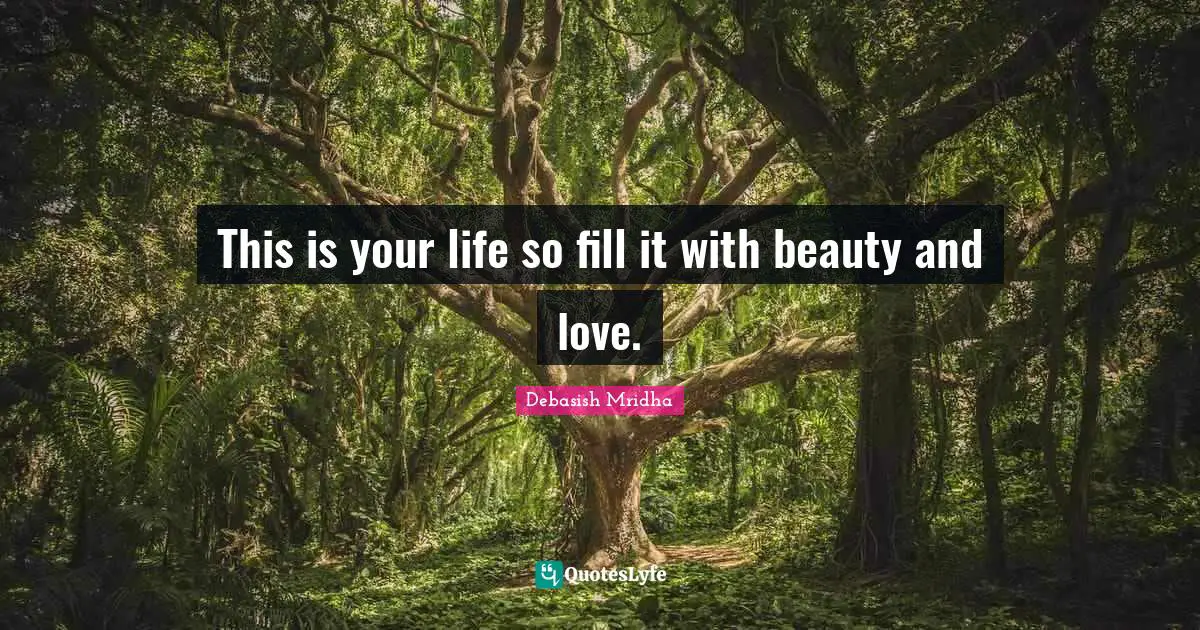 This is your life so fill it with beauty and love.