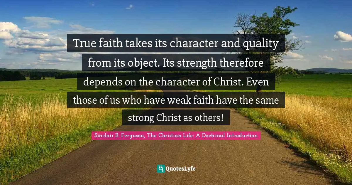 True faith takes its character and quality from its object. Its strength therefore depends on the character of Christ. Even those of us who have weak faith have the same strong Christ as others!