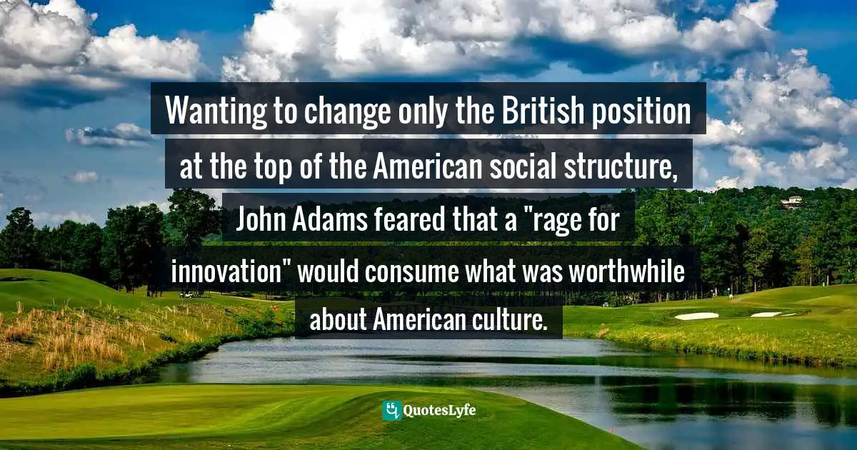 John Ferling, A Leap In The Dark: The Struggle To Create The American Republic Quotes: "Wanting to change only the British position at the top of the American social structure, John Adams feared that a "rage for innovation" would consume what was worthwhile about American culture."