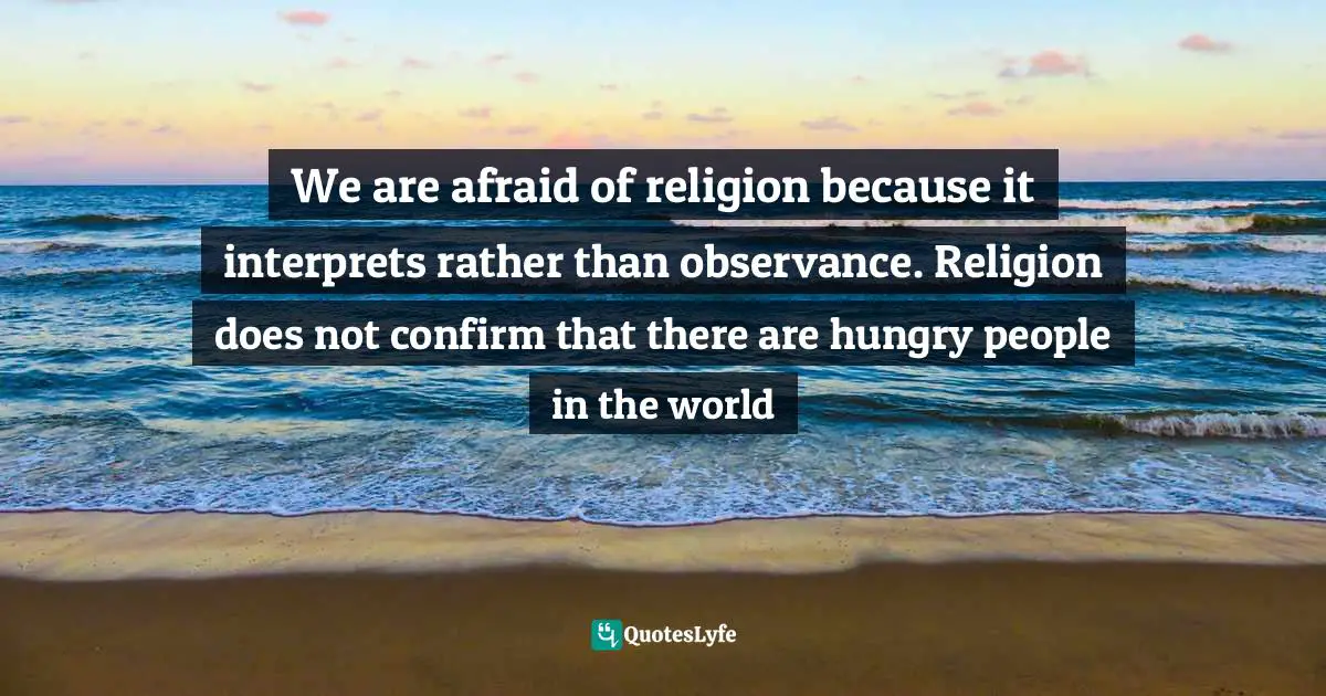 We are afraid of religion because it interprets rather than observance. Religion does not confirm that there are hungry people in the world