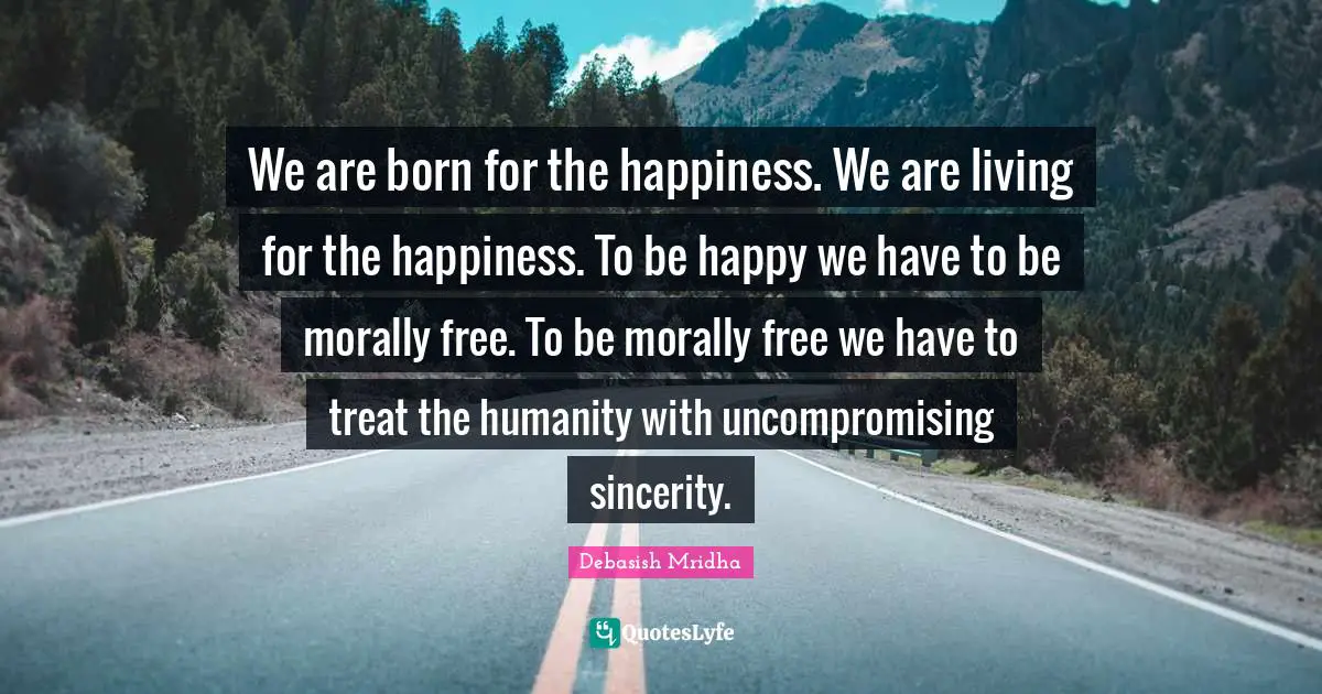 We are born for the happiness. We are living for the happiness. To be happy we have to be morally free. To be morally free we have to treat the humanity with uncompromising sincerity.