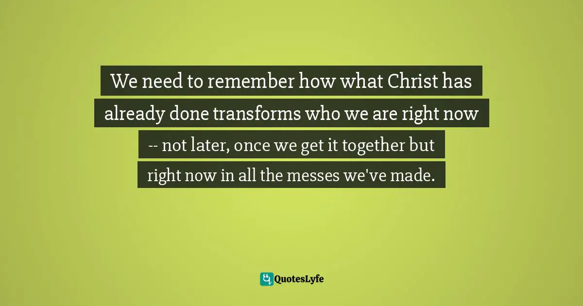 Elyse M. Fitzpatrick Quotes: "We need to remember how what Christ has already done transforms who we are right now -- not later, once we get it together but right now in all the messes we've made."