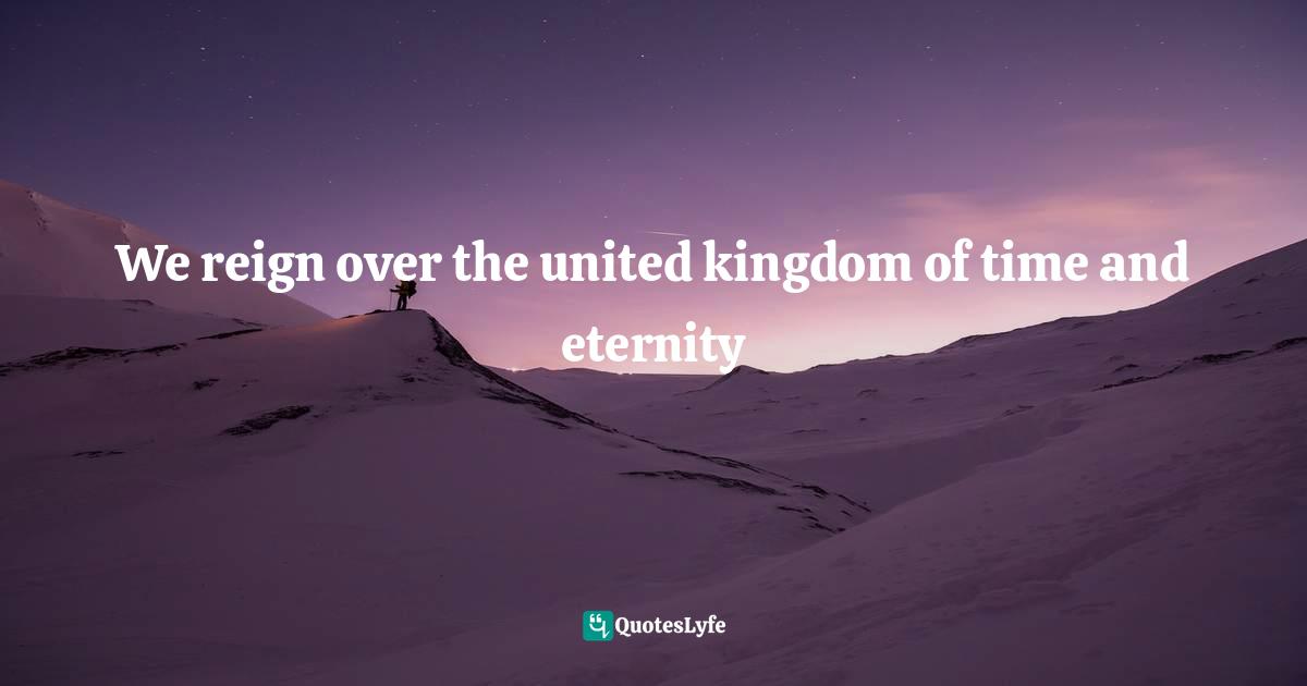 We reign over the united kingdom of time and eternity