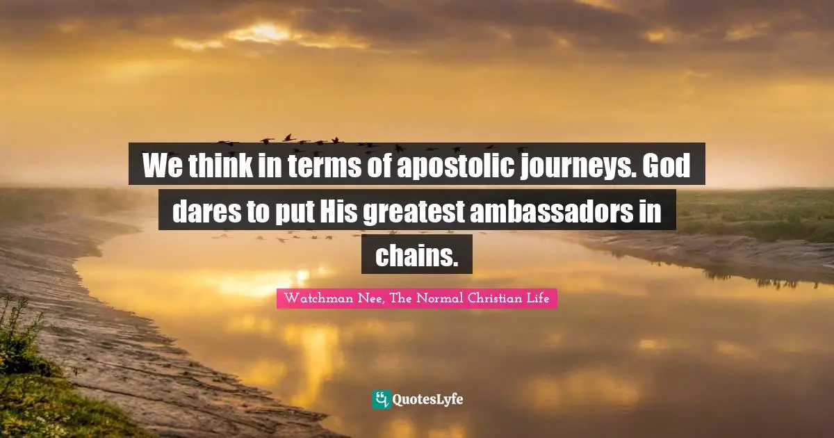 Watchman Nee, The Normal Christian Life Quotes: "We think in terms of apostolic journeys. God dares to put His greatest ambassadors in chains."