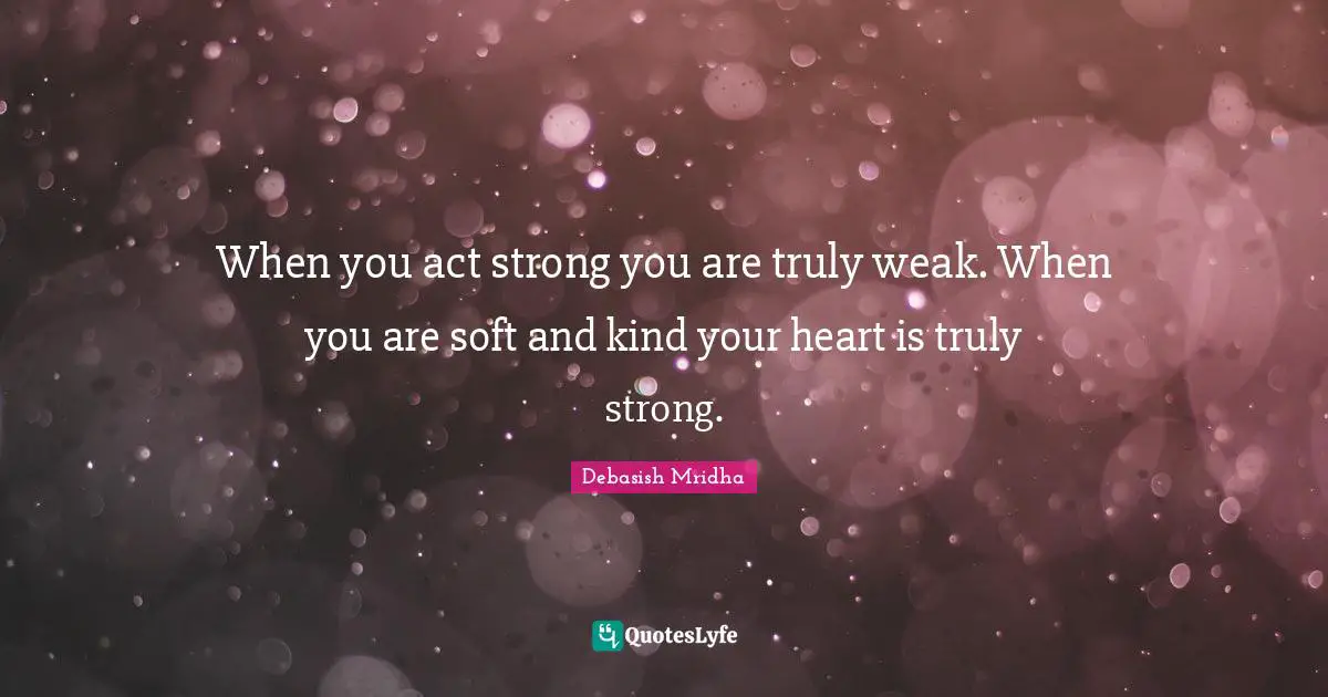 When you act strong you are truly weak. When you are soft and kind your heart is truly strong.