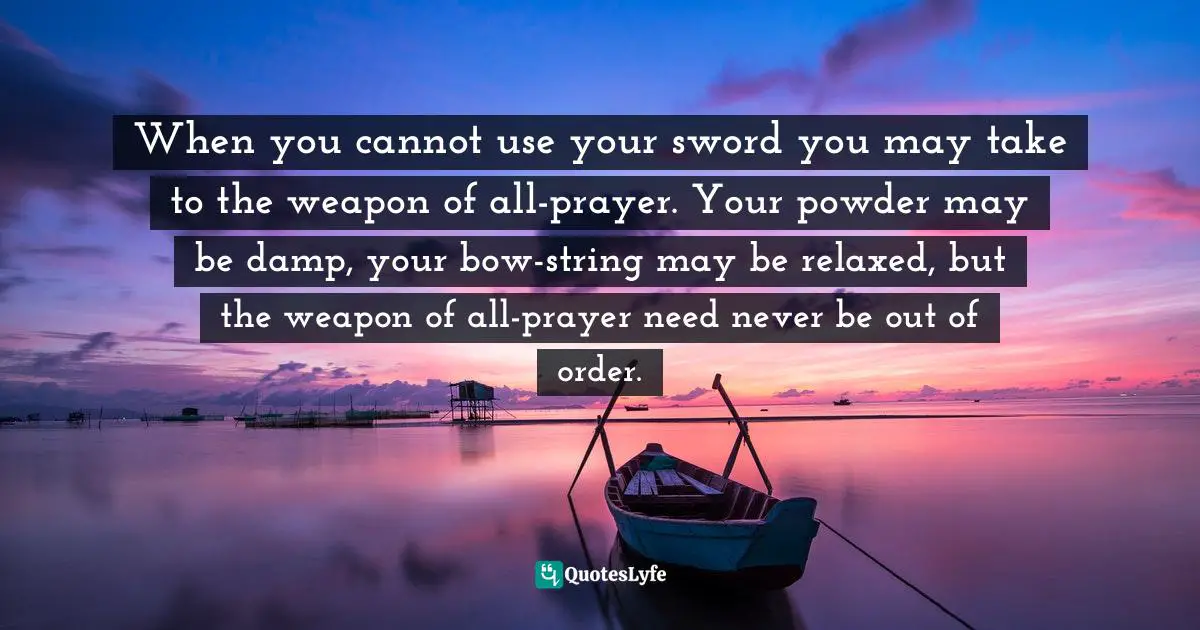 When you cannot use your sword you may take to the weapon of all-prayer. Your powder may be damp, your bow-string may be relaxed, but the weapon of all-prayer need never be out of order.