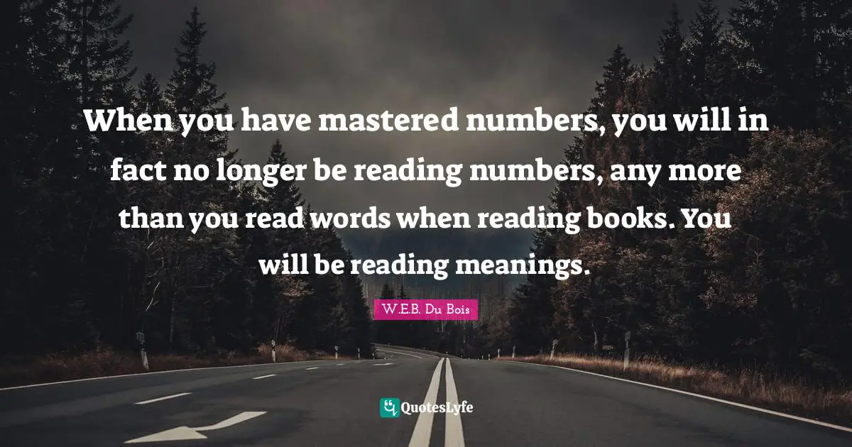 W.E.B. Du Bois Quotes: When you have mastered numbers, you will in fact no longer be reading numbers, any more than you read words when reading books. You will be reading meanings.