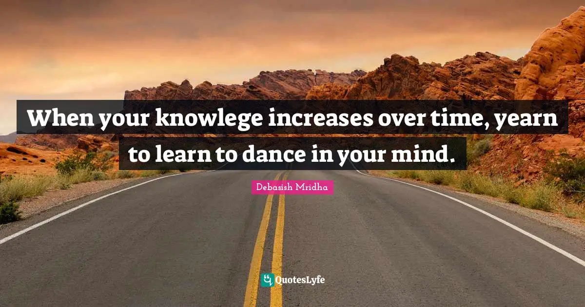 When your knowlege increases over time, yearn to learn to dance in your mind.