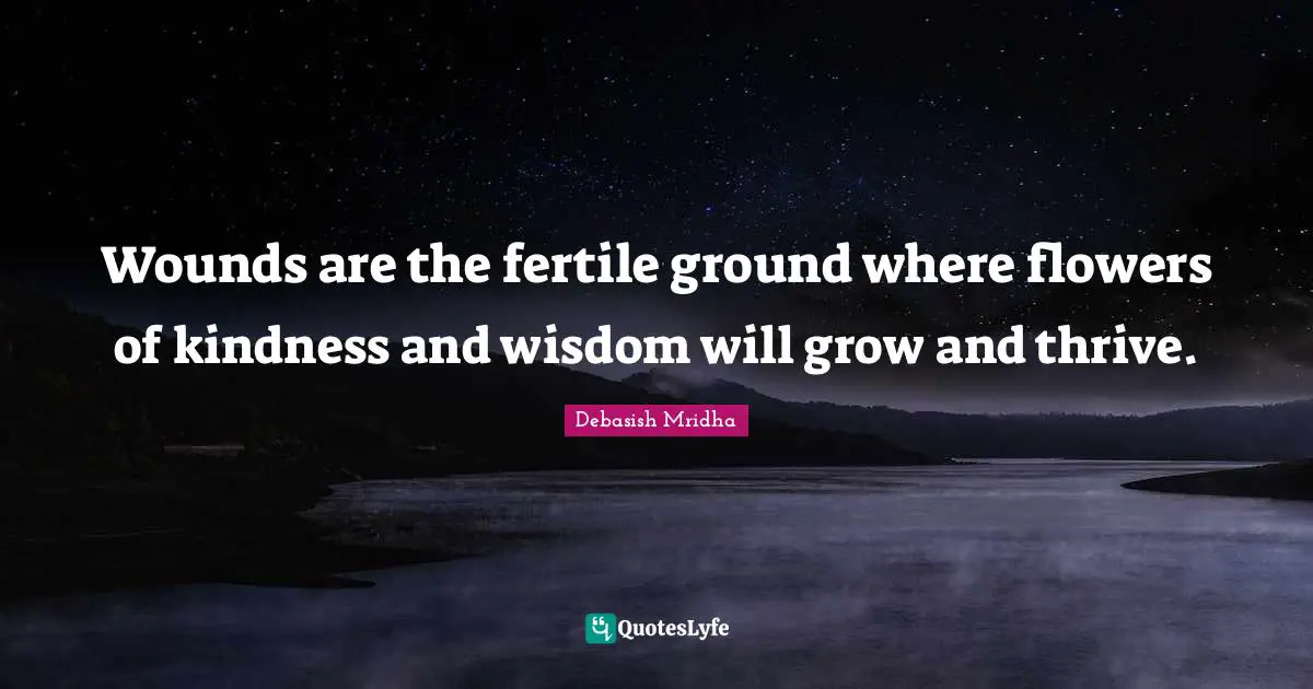 Wounds are the fertile ground where flowers of kindness and wisdom will grow and thrive.