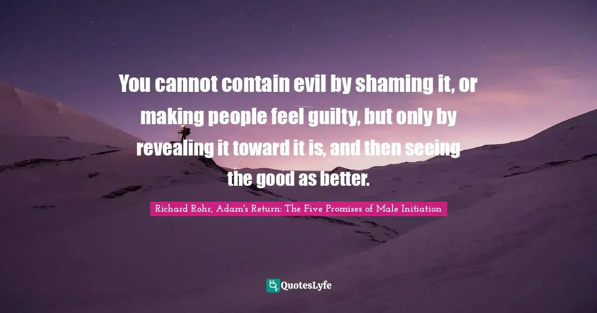 You cannot contain evil by shaming it, or making people feel guilty, but only by revealing it toward it is, and then seeing the good as better.
