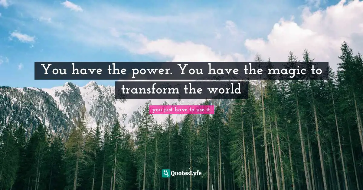 You have the power. You have the magic to transform the world