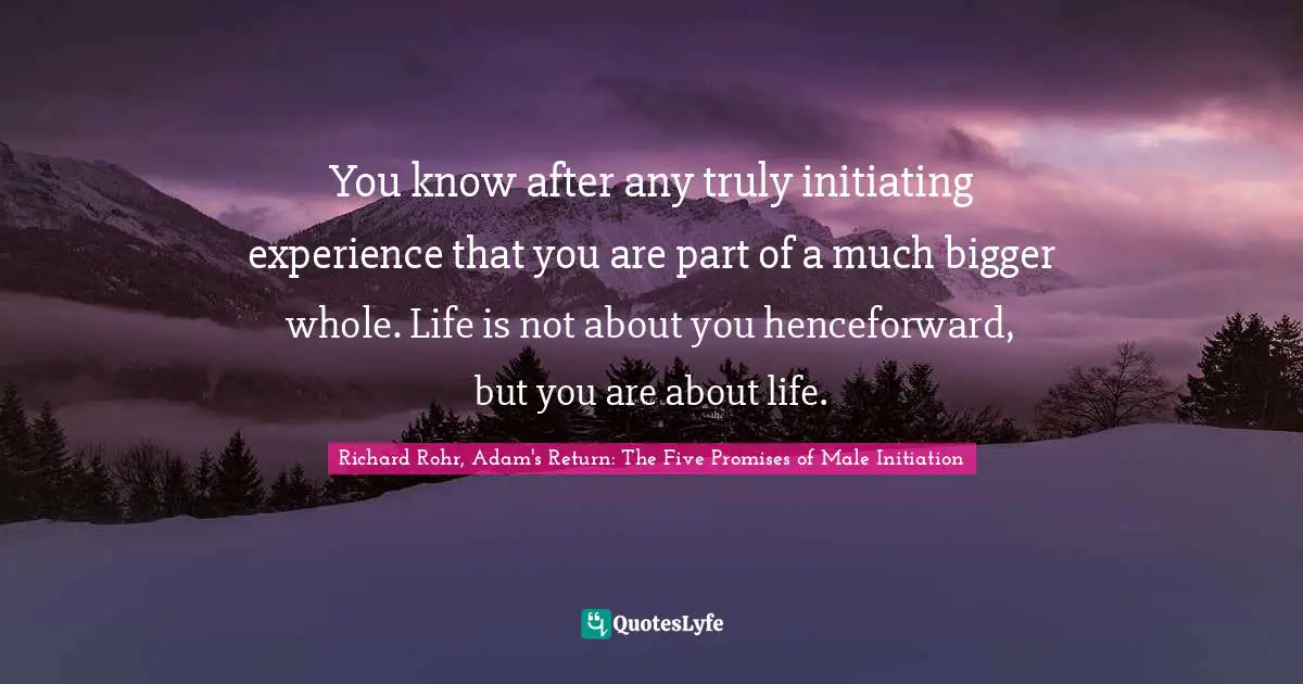 You know after any truly initiating experience that you are part of a much bigger whole. Life is not about you henceforward, but you are about life.