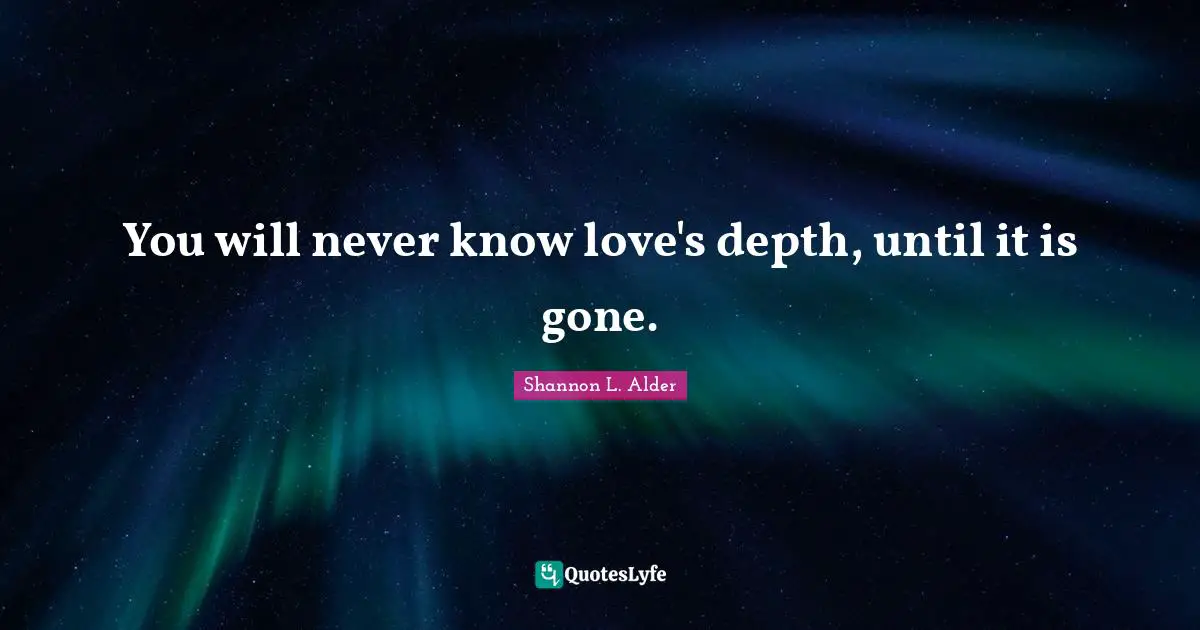 You will never know love's depth, until it is gone.