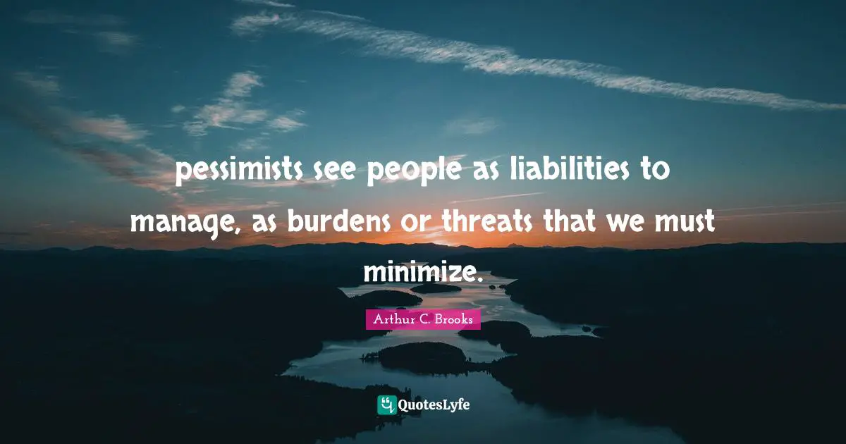 pessimists see people as liabilities to manage, as burdens or threats that we must minimize.