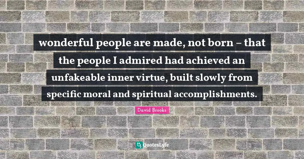 wonderful people are made, not born – that the people I admired had achieved an unfakeable inner virtue, built slowly from specific moral and spiritual accomplishments.