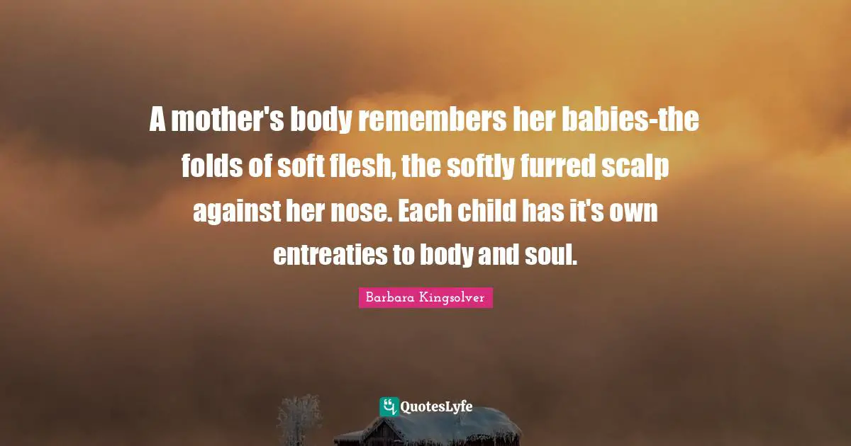 A mother's body remembers her babies-the folds of soft flesh, the softly furred scalp against her nose. Each child has it's own entreaties to body and soul.
