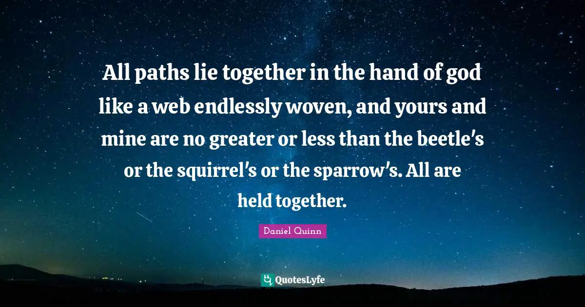All paths lie together in the hand of god like a web endlessly woven, and yours and mine are no greater or less than the beetle's or the squirrel's or the sparrow's. All are held together.