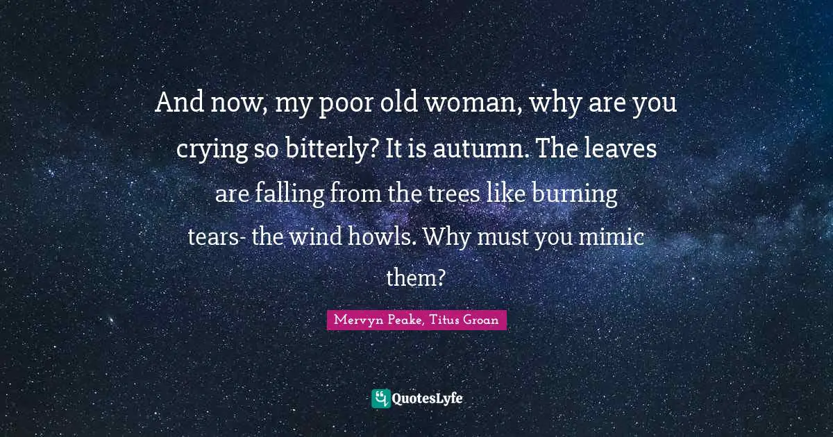 And now, my poor old woman, why are you crying so bitterly? It is autumn. The leaves are falling from the trees like burning tears- the wind howls. Why must you mimic them?
