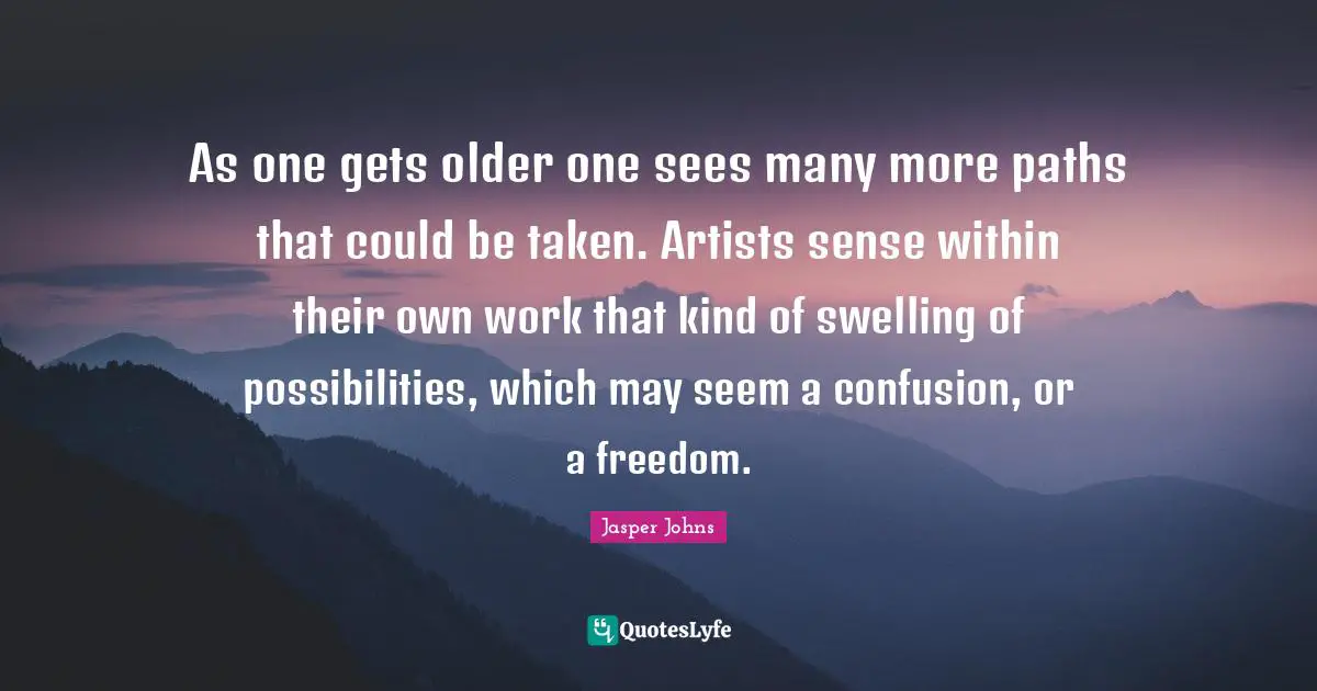 As one gets older one sees many more paths that could be taken. Artists sense within their own work that kind of swelling of possibilities, which may seem a confusion, or a freedom.