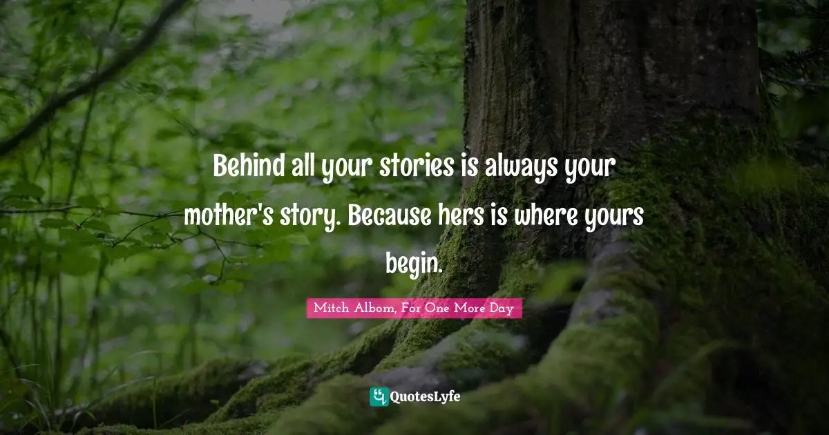 Behind all your stories is always your mother's story. Because hers is where yours begin.