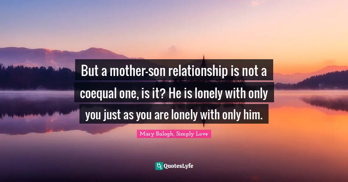 But a mother-son relationship is not a coequal one, is it? He is lonely with only you just as you are lonely with only him.