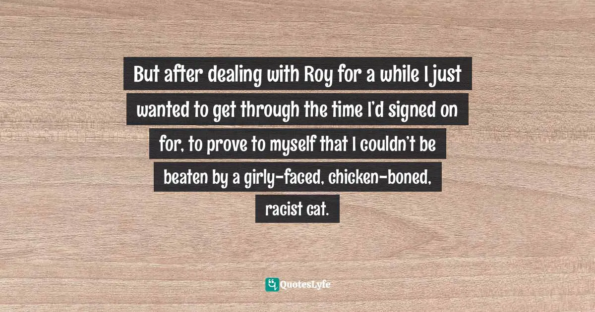 But after dealing with Roy for a while I just wanted to get through the time I’d signed on for, to prove to myself that I couldn’t be beaten by a girly-faced, chicken-boned, racist cat.
