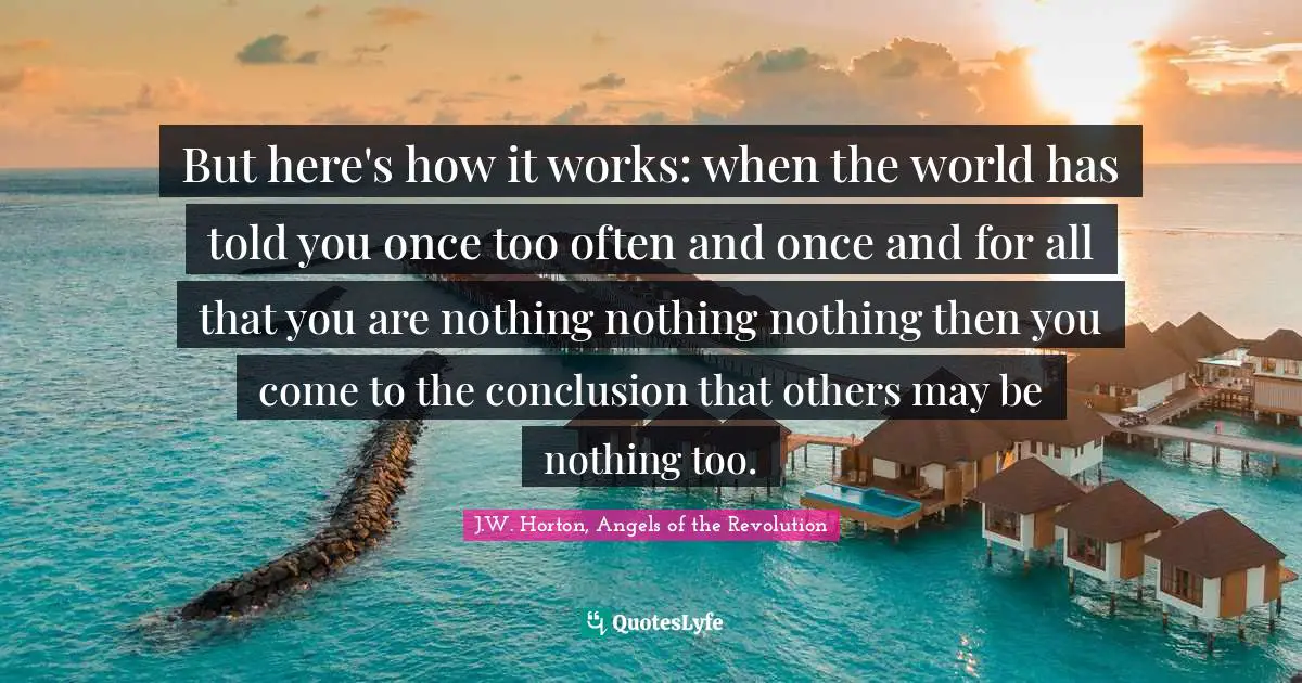 But here's how it works: when the world has told you once too often and once and for all that you are nothing nothing nothing then you come to the conclusion that others may be nothing too.