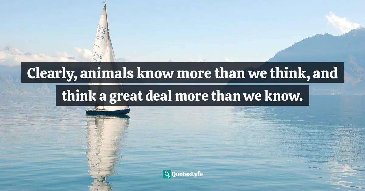 J.L. Bond Quotes: "Clearly, animals know more than we think, and think a great deal more than we know."
