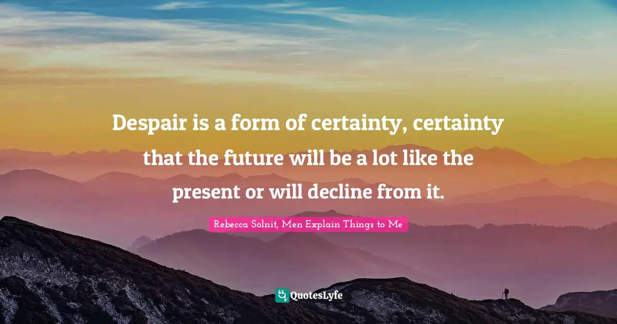 Despair is a form of certainty, certainty that the future will be a lot like the present or will decline from it.